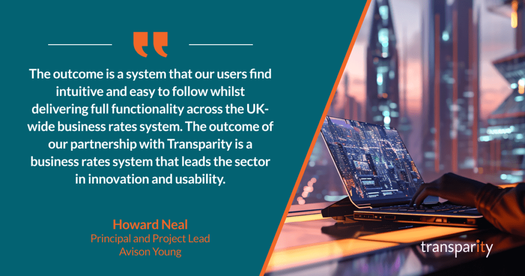 The outcome is a system that our users find intuitive and easy to follow whilst delivering full functionality across the UK-wide business rates system. The outcome of our partnership with Transparity is a business rates system that leads the sector in innovation and usability.