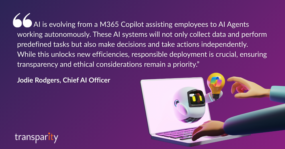 “AI is evolving from a Microsoft 365 Copilot assisting employees to AI Agents working autonomously. These AI systems will not only collect data and perform predefined tasks but also make decisions and take actions independently. While this unlocks new efficiencies, responsible deployment is crucial, ensuring transparency and ethical considerations remain a priority.” 