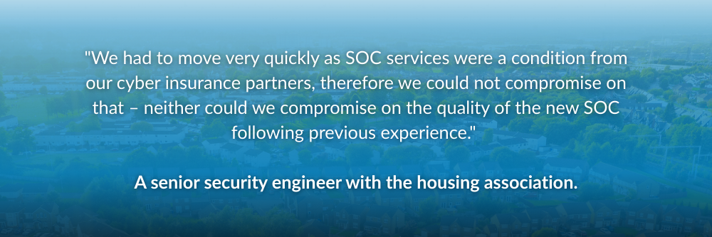 "We had to move very quickly as SOC services were a condition from our cyber insurance partners, therefore we could not compromise on that – neither could we compromise on the quality of the new SOC following previous experience." — a senior security engineer with the housing association.
