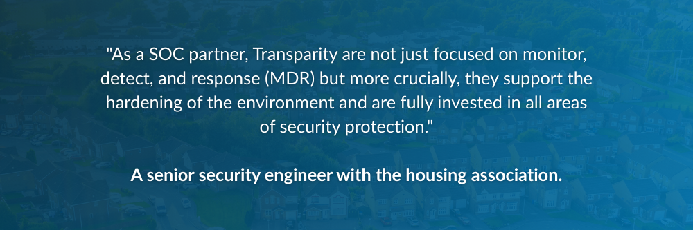"As a SOC partner, Transparity are not just focused on monitor, detect, and response (MDR) but more crucially they support the hardening of the environment and are fully invested in all areas of security protection." — a senior security engineer with the housing association.