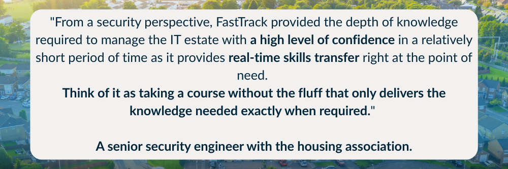 "From a security perspective, FastTrack provided the depth of knowledge required to manage the IT estate with a high level of confidence in a relatively short period of time as it provides real-time skills transfer right at the point of need. Think of it as taking a course without the fluff that only delivers the knowledge needed exactly when required." — a senior security engineer with the housing association.