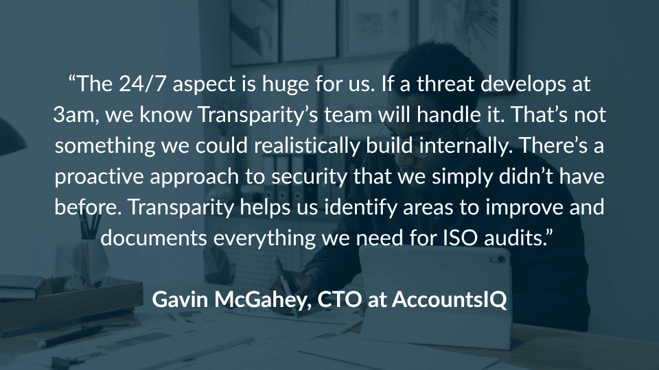 AccountsIQ Accounting SOC “The 24/7 aspect is huge for us. If a threat develops at 3am, we know Transparity’s team will handle it. That’s not something we could realistically build internally. There’s a proactive approach to security that we simply didn’t have before. Transparity helps us identify areas to improve and documents everything we need for ISO audits.” Gavin McGahey, CTO, AccountsIQ