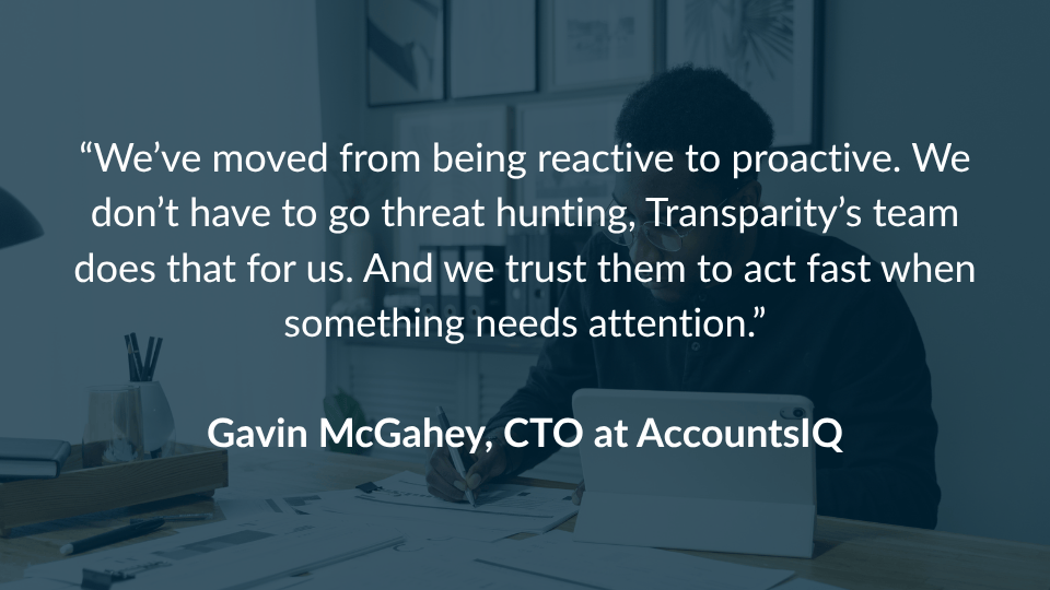 “We’ve moved from being reactive to proactive. We don’t have to go threat hunting, Transparity’s team does that for us. And we trust them to act fast when something needs attention.” Gavin McGahey, CTO, AccountsIQ SOC