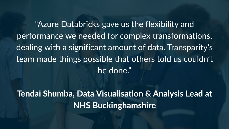 NHS Bucks Azure Databricks Platform Case Study (2) “Azure Databricks gave us the flexibility and performance we needed for complex transformations, dealing with a significant amount of data. Transparity’s team made things possible that others told us couldn’t be done.” Tendai Shumba, Data Visualisation & Analysis Lead at NHS Buckinghamshire